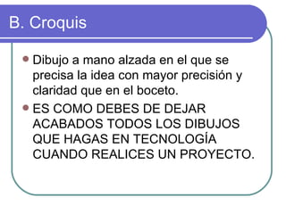 B. Croquis Dibujo a mano alzada en el que se precisa la idea con mayor precisión y claridad que en el boceto. ES COMO DEBES DE DEJAR ACABADOS TODOS LOS DIBUJOS QUE HAGAS EN TECNOLOGÍA CUANDO REALICES UN PROYECTO. 