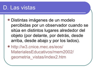 D. Las vistas Distintas imágenes de un modelo percibidas por un observador cuando se sitúa en distintos lugares alrededor del objeto (por delante, por detrás, desde arriba, desde abajo y por los lados). http://w3. cnice.mec.es / eos / MaterialesEducativos /mem2002/ geometria_vistas /index2. htm 