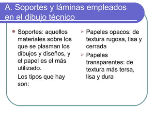 A. Soportes y láminas empleados en el dibujo técnico Soportes: aquellos materiales sobre los que se plasman los dibujos y diseños, y el papel es el más utilizado. Los tipos que hay son: Papeles opacos: de textura rugosa, lisa y cerrada Papeles transparentes: de textura más tersa, lisa y dura 