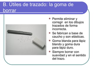B. Útiles de trazado: la goma de borrar Permite eliminar y corregir  en los dibujos trazados de forma incorrecta. Se fabrican a base de caucho y son elásticas. Goma blanda para lápiz blando y goma dura para lápiz duro. Siempre borrar con suavidad y en el sentido del trazo. 