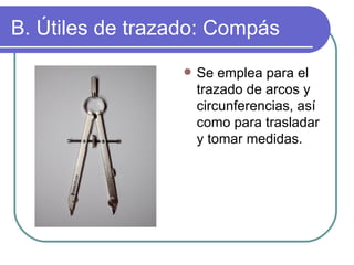 B. Útiles de trazado: Compás Se emplea para el trazado de arcos y circunferencias, así como para trasladar y tomar medidas. 