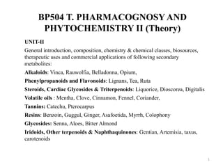 BP504 T. PHARMACOGNOSY AND
PHYTOCHEMISTRY II (Theory)
UNIT-II
General introduction, composition, chemistry & chemical classes, biosources,
therapeutic uses and commercial applications of following secondary
metabolites:
Alkaloids: Vinca, Rauwolfia, Belladonna, Opium,
Phenylpropanoids and Flavonoids: Lignans, Tea, Ruta
Steroids, Cardiac Glycosides & Triterpenoids: Liquorice, Dioscorea, Digitalis
Volatile oils : Mentha, Clove, Cinnamon, Fennel, Coriander,
Tannins: Catechu, Pterocarpus
Resins: Benzoin, Guggul, Ginger, Asafoetida, Myrrh, Colophony
Glycosides: Senna, Aloes, Bitter Almond
Iridoids, Other terpenoids & Naphthaquinones: Gentian, Artemisia, taxus,
carotenoids
1
 