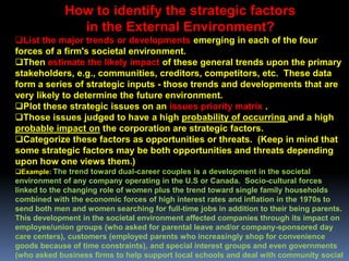 How to identify the strategic factors
               in the External Environment?
List the major trends or developments emerging in each of the four
forces of a firm's societal environment.
Then estimate the likely impact of these general trends upon the primary
stakeholders, e.g., communities, creditors, competitors, etc. These data
form a series of strategic inputs - those trends and developments that are
very likely to determine the future environment.
Plot these strategic issues on an issues priority matrix .
Those issues judged to have a high probability of occurring and a high
probable impact on the corporation are strategic factors.
Categorize these factors as opportunities or threats. (Keep in mind that
some strategic factors may be both opportunities and threats depending
upon how one views them.)
Example: The trend toward dual-career couples is a development in the societal
environment of any company operating in the U.S or Canada. Socio-cultural forces
linked to the changing role of women plus the trend toward single family households
combined with the economic forces of high interest rates and inflation in the 1970s to
send both men and women searching for full-time jobs in addition to their being parents.
This development in the societal environment affected companies through its impact on
employee/union groups (who asked for parental leave and/or company-sponsored day
care centers), customers (employed parents who increasingly shop for convenience
goods because of time constraints), and special interest groups and even governments
(who asked business firms to help support local schools and deal with community social
 