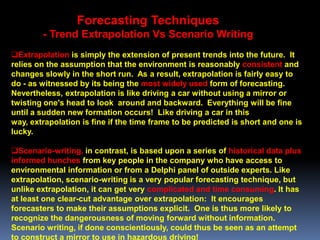 Forecasting Techniques
        - Trend Extrapolation Vs Scenario Writing
Extrapolation is simply the extension of present trends into the future. It
relies on the assumption that the environment is reasonably consistent and
changes slowly in the short run. As a result, extrapolation is fairly easy to
do - as witnessed by its being the most widely used form of forecasting.
Nevertheless, extrapolation is like driving a car without using a mirror or
twisting one's head to look around and backward. Everything will be fine
until a sudden new formation occurs! Like driving a car in this
way, extrapolation is fine if the time frame to be predicted is short and one is
lucky.

Scenario-writing, in contrast, is based upon a series of historical data plus
informed hunches from key people in the company who have access to
environmental information or from a Delphi panel of outside experts. Like
extrapolation, scenario-writing is a very popular forecasting technique, but
unlike extrapolation, it can get very complicated and time consuming. It has
at least one clear-cut advantage over extrapolation: It encourages
forecasters to make their assumptions explicit. One is thus more likely to
recognize the dangerousness of moving forward without information.
Scenario writing, if done conscientiously, could thus be seen as an attempt
to construct a mirror to use in hazardous driving!
 