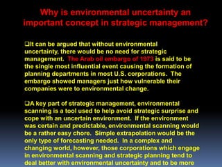 Why is environmental uncertainty an
important concept in strategic management?

It can be argued that without environmental
uncertainty, there would be no need for strategic
management. The Arab oil embargo of 1973 is said to be
the single most influential event causing the formation of
planning departments in most U.S. corporations. The
embargo showed managers just how vulnerable their
companies were to environmental change.

A key part of strategic management, environmental
scanning is a tool used to help avoid strategic surprise and
cope with an uncertain environment. If the environment
was certain and predictable, environmental scanning would
be a rather easy chore. Simple extrapolation would be the
only type of forecasting needed. In a complex and
changing world, however, those corporations which engage
in environmental scanning and strategic planning tend to
deal better with environmental uncertainty and to be more
 