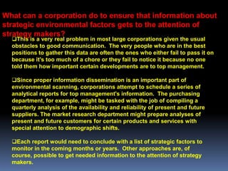 What can a corporation do to ensure that information about
strategic environmental factors gets to the attention of
strategy makers?
  This is a very real problem in most large corporations given the usual
  obstacles to good communication. The very people who are in the best
  positions to gather this data are often the ones who either fail to pass it on
  because it's too much of a chore or they fail to notice it because no one
  told them how important certain developments are to top management.

  Since proper information dissemination is an important part of
  environmental scanning, corporations attempt to schedule a series of
  analytical reports for top management's information. The purchasing
  department, for example, might be tasked with the job of compiling a
  quarterly analysis of the availability and reliability of present and future
  suppliers. The market research department might prepare analyses of
  present and future customers for certain products and services with
  special attention to demographic shifts.

  Each report would need to conclude with a list of strategic factors to
  monitor in the coming months or years. Other approaches are, of
  course, possible to get needed information to the attention of strategy
  makers.
 