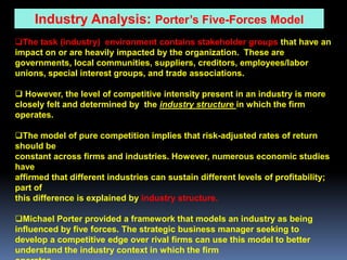 Industry Analysis: Porter’s Five-Forces Model
The task (industry) environment contains stakeholder groups that have an
impact on or are heavily impacted by the organization. These are
governments, local communities, suppliers, creditors, employees/labor
unions, special interest groups, and trade associations.

 However, the level of competitive intensity present in an industry is more
closely felt and determined by the industry structure in which the firm
operates.

The model of pure competition implies that risk-adjusted rates of return
should be
constant across firms and industries. However, numerous economic studies
have
affirmed that different industries can sustain different levels of profitability;
part of
this difference is explained by industry structure.

Michael Porter provided a framework that models an industry as being
influenced by five forces. The strategic business manager seeking to
develop a competitive edge over rival firms can use this model to better
understand the industry context in which the firm
 
