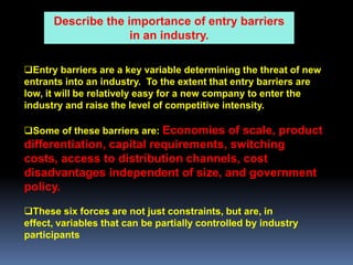 Describe the importance of entry barriers
                    in an industry.

Entry barriers are a key variable determining the threat of new
entrants into an industry. To the extent that entry barriers are
low, it will be relatively easy for a new company to enter the
industry and raise the level of competitive intensity.

Some of these barriers are: Economies of scale, product
differentiation, capital requirements, switching
costs, access to distribution channels, cost
disadvantages independent of size, and government
policy.

These six forces are not just constraints, but are, in
effect, variables that can be partially controlled by industry
participants
 