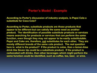 Porter’s Model : Example

According to Porter's discussion of industry analysis, is Pepsi Cola a
substitute for Coca Cola?

According to Porter, substitute products are those products that
appear to be different but can satisfy the same need as another
product. The identification of possible substitute products or services
means searching for products or services that can perform the same
function, even though they may not appear to be easily substitutable.
Pepsi and Coke are, therefore, not substitutes for each other. They are
merely different brands of the same cola product. The real question
here is: what is the product? If the product is colas, then a lemon-lime
drink like Seven Up could be a substitute product. If the product is
carbonated soft drinks, then other beverages which might perform the
same function could be identified, such as coffee, tea, beer, or wine.
 