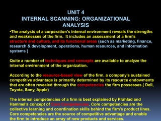 UNIT 4
      INTERNAL SCANNING: ORGANIZATIONAL
                  ANALYSIS
•The analysis of a corporation's internal environment reveals the strengths
and weaknesses of the firm. It includes an assessment of a firm's
structure and culture, and its functional areas (such as marketing, finance,
research & development, operations, human resources, and information
systems )

Quite a number of techniques and concepts are available to analyze the
internal environment of the organization.

According to the resource-based view of the firm, a company's sustained
competitive advantage is primarily determined by its resource endowments
that are often revealed through the competencies the firm possesses.( Dell,
Toyota, Sony, Apple)

The internal competencies of a firm is best explained by Prahlad and
Hammel’s concept of Core Competencies. Core competencies are the
collective learning and coordination skills behind the firm's product lines.
Core competencies are the source of competitive advantage and enable
the firm to introduce an array of new products and services.
 