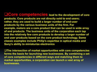Core competencies lead to the development of core
products. Core products are not directly sold to end users;
rather, they are used to build a larger number of end-user
products by the various business units of the firm. For
example, motors are a core product that can be used in wide array
of end products. The business units of the corporation each tap
into the relatively few core products to develop a larger number of
end user products based on the core product technology. Some
classic examples include Philip's expertise in optical media and
Sony's ability to miniaturize electronics

The intersection of market opportunities with core competencies
forms the basis for launching new businesses. By combining a set
of core competencies in different ways and matching them to
market opportunities, a corporation can launch a vast array of
businesses.
 