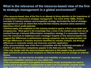 What is the relevance of the resource-based view of the firm
to strategic management in a global environment?

The resource-based view of the firm is an attempt to bring attention to the importance of
a corporation's resources in strategic management. For much of the 1980s, Porter's
concepts of industry analysis and competitive strategy dominated the field of strategic
management to such an extent that many felt that industry structure alone seemed to
determine a firm's profit potential.
Unfortunately, this emphasis on the industry tended to ignore a firm's core skills and
competencies. What good is the knowledge that a niche in the market exists that can be
reached through a focused differentiation competitive strategy if a corporation doesn't
have the resources to implement such a strategy? Experts on the resource-based view
suggest that differences in performance among companies may be explained best, not
through differences in industry structure identified by industry analysis, but through
differences in corporate assets and resources and their application.
The resource-based view of the firm is compatible with the traditional concepts of
S.W.O.T. and distinctive competence popular in the field since the 1960s.
The only danger with the resource-based approach is that people may go overboard
again and tend to put too much emphasis on internal factors and not enough on external
factors.
Nevertheless, the idea that the durability and imitability of corporate resources
determine competitive advance is a very useful one.
The movement toward a more global environment simply accentuates the need to
assess and to build a firm’s competencies so that it can successfully compete world-
wide. A competency may be distinctive in one’s home country, but only be a core
 
