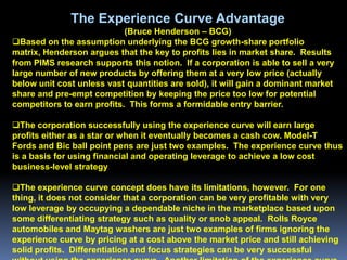 The Experience Curve Advantage
                            (Bruce Henderson – BCG)
Based on the assumption underlying the BCG growth-share portfolio
matrix, Henderson argues that the key to profits lies in market share. Results
from PIMS research supports this notion. If a corporation is able to sell a very
large number of new products by offering them at a very low price (actually
below unit cost unless vast quantities are sold), it will gain a dominant market
share and pre-empt competition by keeping the price too low for potential
competitors to earn profits. This forms a formidable entry barrier.

The corporation successfully using the experience curve will earn large
profits either as a star or when it eventually becomes a cash cow. Model-T
Fords and Bic ball point pens are just two examples. The experience curve thus
is a basis for using financial and operating leverage to achieve a low cost
business-level strategy

The experience curve concept does have its limitations, however. For one
thing, it does not consider that a corporation can be very profitable with very
low leverage by occupying a dependable niche in the marketplace based upon
some differentiating strategy such as quality or snob appeal. Rolls Royce
automobiles and Maytag washers are just two examples of firms ignoring the
experience curve by pricing at a cost above the market price and still achieving
solid profits. Differentiation and focus strategies can be very successful
 