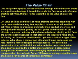 The Value Chain
To analyze the specific internal activities through which firms can create
a competitive advantage, it is useful to model the firm as a chain of value-
creating activities. Michael Porter labels this as the value-chain of the
firm.

A value chain is a linked set of value-creating activities beginning with
basic raw materials coming from suppliers, to a series of value-added
activities involved in producing and marketing a product or service, and
ending with distributors getting the final goods into the hands of the
ultimate consumer. Industry value-chain analysis can identify which firms
are strongest (and weakest) in each stage of the industry’s value chain.
Assuming the firm under consideration operates at various stages of the
industry value chain, a comparison with other firms at each stage can
help identify a firm’s strengths and weaknesses. The systematic
examination of an individual firm’s value activities in corporate value-
chain analysis can lead to a better understanding of a corporation’s
strengths and weaknesses - thus identifying any core or distinctive
competencies. According to Porter, “Differences among competitor value
chains are a key source of competitive advantage.”
 