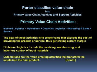 Porter classifies value-chain
                                into
        Primary Value Chain Activities and Support Activities

              Primary Value Chain Activities:
Inbound Logistics > Operations > Outbound Logistics > Marketing & Sales >
Service

The goal of these activities is to create value that exceeds the cost of
providing the product or service, thus generating a profit margin

Inbound logistics include the receiving, warehousing, and
inventory control of input materials.

Operations are the value-creating activities that transform the
inputs into the final product.                   (Contd.)
 