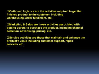 Outbound logistics are the activities required to get the
finished product to the customer, including
warehousing, order fulfillment, etc.

Marketing & Sales are those activities associated with
getting buyers to purchase the product, including channel
selection, advertising, pricing, etc.

Service activities are those that maintain and enhance the
product's value including customer support, repair
services, etc.
 