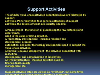 Support Activities
The primary value chain activities described above are facilitated by
support
activities. Porter identified four generic categories of support
activities, the details of which are industry-specific.

Procurement - the function of purchasing the raw materials and
other inputs
used in the value-creating activities.
Technology Development - includes research and
development, process
automation, and other technology development used to support the
value-chain activities.
Human Resource Management - the activities associated with
recruiting,
development, and compensation of employees.
Firm Infrastructure - includes activities such as
finance, legal, quality
management, etc.

Support activities often are viewed as "overhead", but some firms
 