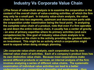 Industry Vs Corporate Value Chain
The focus of value-chain analysis is to examine the corporation in the
context of the overall chain of value-creating activities, of which the firm
may only be a small part. In industry value-chain analysis, the value
chain is split into two segments, upstream and downstream parts with
the corporation under examination being the focal point. In analyzing
the complete value chain of a product, note that even if a firm operates
up and down the entire industry chain, it usually has a center of gravity
- an area of primary expertise where its primary activities (and core
competencies) lie. One goal of industry value-chain analysis is to
identify where on the chain is the activity providing the greatest return
on investment. This might be an activity which a corporation might
want to expand when doing strategic planning.

In corporate value-chain analysis, each corporation has its own
internal value chain of activities. Each of a company’s product lines has
its own distinctive value chain. Because most corporations make
several different products or services, an internal analysis of the firm
involves analyzing a series of different value chains. The systematic
examination of individual value activities can lead to a better
 