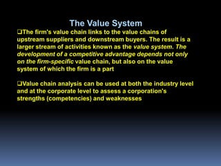 The Value System
The firm's value chain links to the value chains of
upstream suppliers and downstream buyers. The result is a
larger stream of activities known as the value system. The
development of a competitive advantage depends not only
on the firm-specific value chain, but also on the value
system of which the firm is a part

Value chain analysis can be used at both the industry level
and at the corporate level to assess a corporation's
strengths (competencies) and weaknesses
 