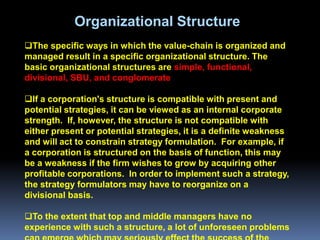 Organizational Structure
The specific ways in which the value-chain is organized and
managed result in a specific organizational structure. The
basic organizational structures are simple, functional,
divisional, SBU, and conglomerate

If a corporation's structure is compatible with present and
potential strategies, it can be viewed as an internal corporate
strength. If, however, the structure is not compatible with
either present or potential strategies, it is a definite weakness
and will act to constrain strategy formulation. For example, if
a corporation is structured on the basis of function, this may
be a weakness if the firm wishes to grow by acquiring other
profitable corporations. In order to implement such a strategy,
the strategy formulators may have to reorganize on a
divisional basis.

To the extent that top and middle managers have no
experience with such a structure, a lot of unforeseen problems
 