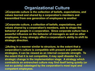 Organizational Culture
Corporate culture is the collection of beliefs, expectations, and
values learned and shared by a corporation's members and
transmitted from one generation of employees to another

Corporate culture, a collection of beliefs, expectations, and
values shared by a corporation's members, acts to shape the
behavior of people in a corporation. Since corporate culture has a
powerful influence on the behavior of managers as well as other
employees, it may strongly affect a corporation's ability to shift its
strategic direction.

Acting in a manner similar to structure, to the extent that a
corporation's culture is compatible with present and potential
strategies, it can be viewed as an internal corporate strength. To
the extent that it is not compatible, it may spell disaster for a
strategic change in the implementation stage. A strategy which
contradicts an entrenched culture may find itself being quietly (or
not so quietly) sabotaged by the corporation's most loyal and
competent employees.
 