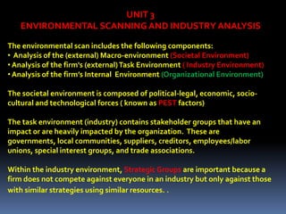 UNIT 3
   ENVIRONMENTAL SCANNING AND INDUSTRY ANALYSIS

The environmental scan includes the following components:
• Analysis of the (external) Macro-environment (Societal Environment)
• Analysis of the firm's (external) Task Environment ( Industry Environment)
• Analysis of the firm’s Internal Environment (Organizational Environment)

The societal environment is composed of political-legal, economic, socio-
cultural and technological forces ( known as PEST factors)

The task environment (industry) contains stakeholder groups that have an
impact or are heavily impacted by the organization. These are
governments, local communities, suppliers, creditors, employees/labor
unions, special interest groups, and trade associations.

Within the industry environment, Strategic Groups are important because a
firm does not compete against everyone in an industry but only against those
with similar strategies using similar resources. .
 
