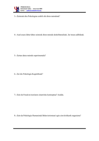 PSIKOLOGIA
       Orientazio Saila - Aixerrota BHI
       Getxo - psiko@euskalerria.org


3.- Zeintzuk dira Psikologian erabili ohi diren metodoak?




4.- Azal ezazu labur-labur zeintzuk diren metodo deskribatzaileak. Jar itzazu adibideak.




5.- Zertan datza metodo esperimentala?




6.- Zer dio Psikologia Kognitiboak?




7.- Zein da Freud-en teoriaren oinarrizko kontzeptua? Azaldu.




8.- Zein da Psikologia Humanistak Behaviorismoari egin zion kritikarik nagusiena?
 