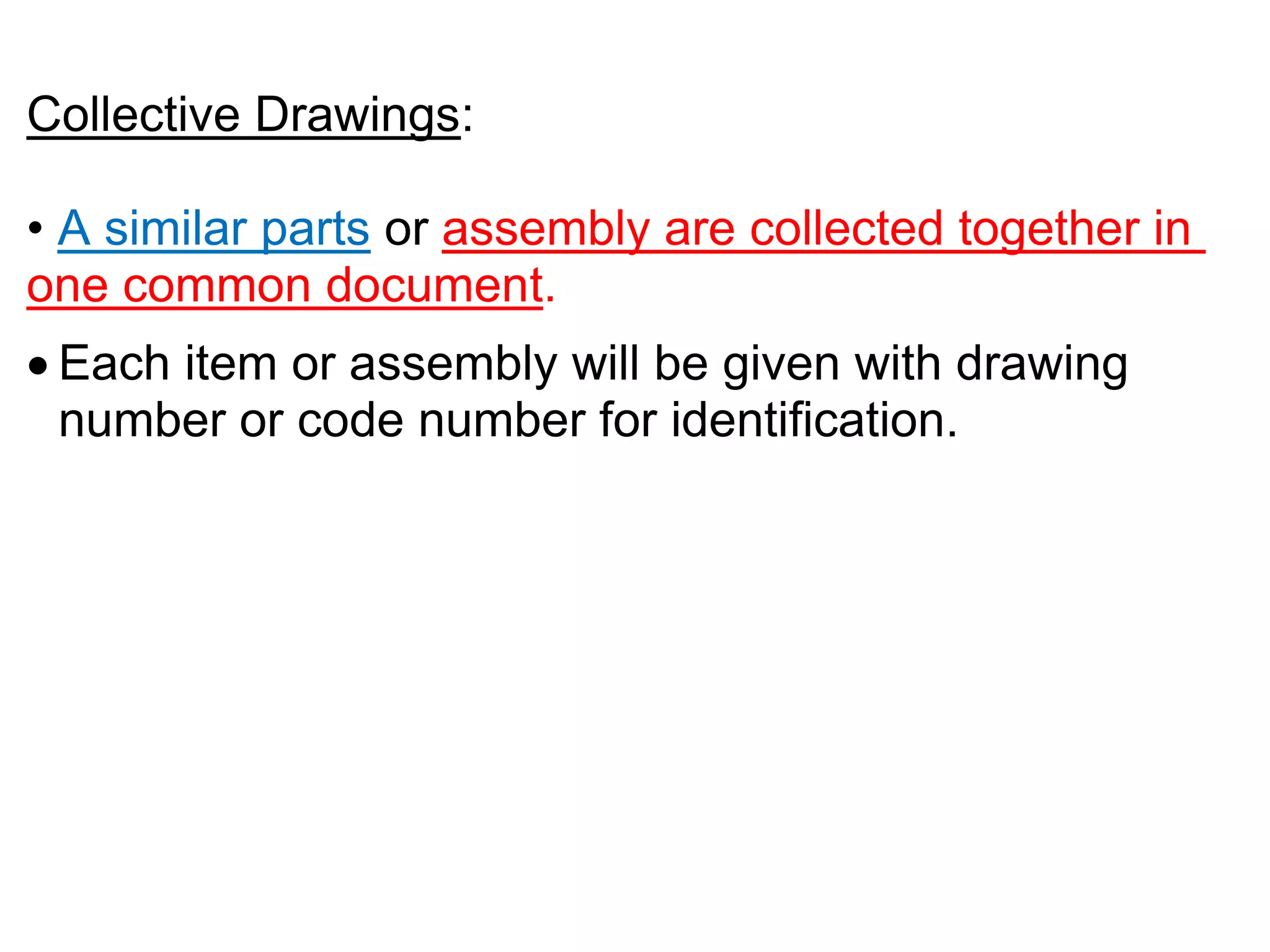 Collective Drawings:
• A similar parts or assembly are collected together in
one common document.
 Each item or assembly will be given with drawing
number or code number for identification.
 