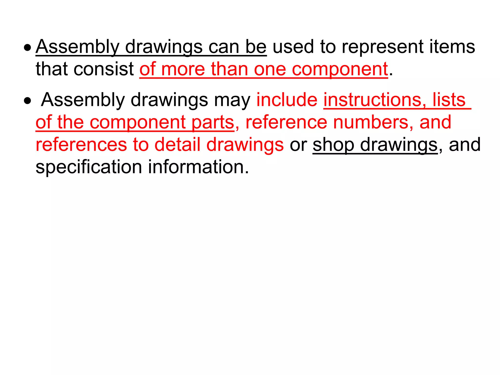  Assembly drawings can be used to represent items
that consist of more than one component.
 Assembly drawings may include instructions, lists
of the component parts, reference numbers, and
references to detail drawings or shop drawings, and
specification information.
 