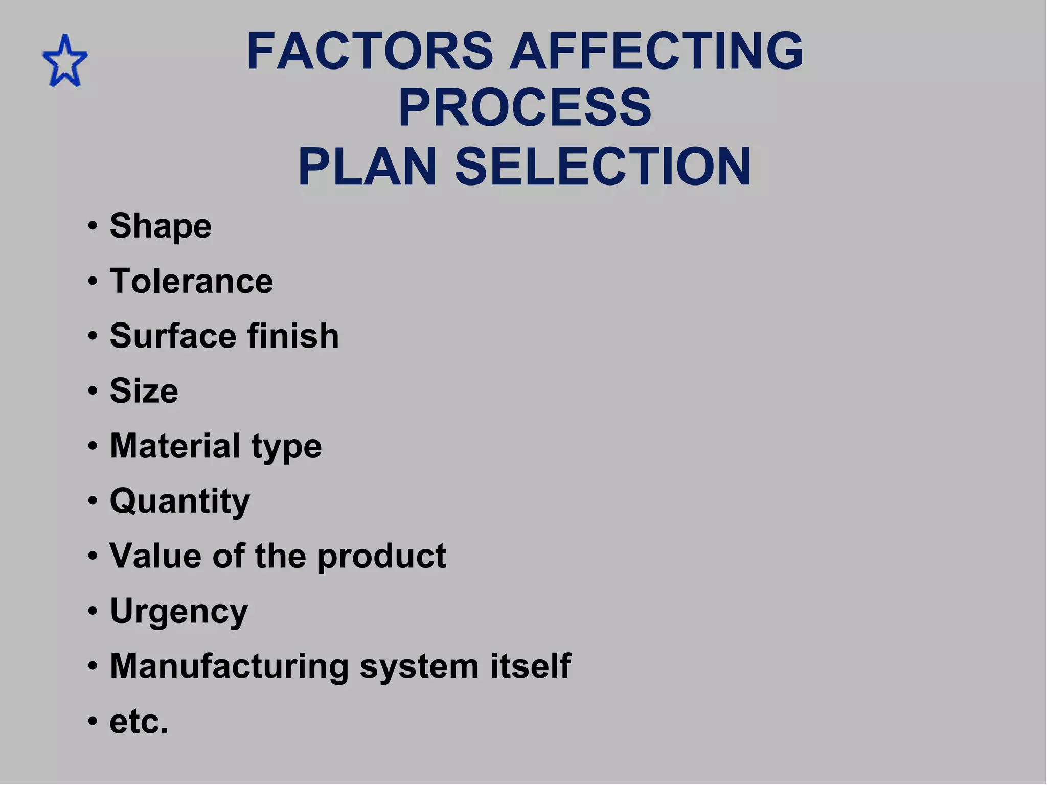 • Shape
FACTORS AFFECTING
PROCESS
PLAN SELECTION
• Tolerance
• Surface finish
• Size
• Material type
• Quantity
• Value of the product
• Urgency
• Manufacturing system itself
• etc.
 