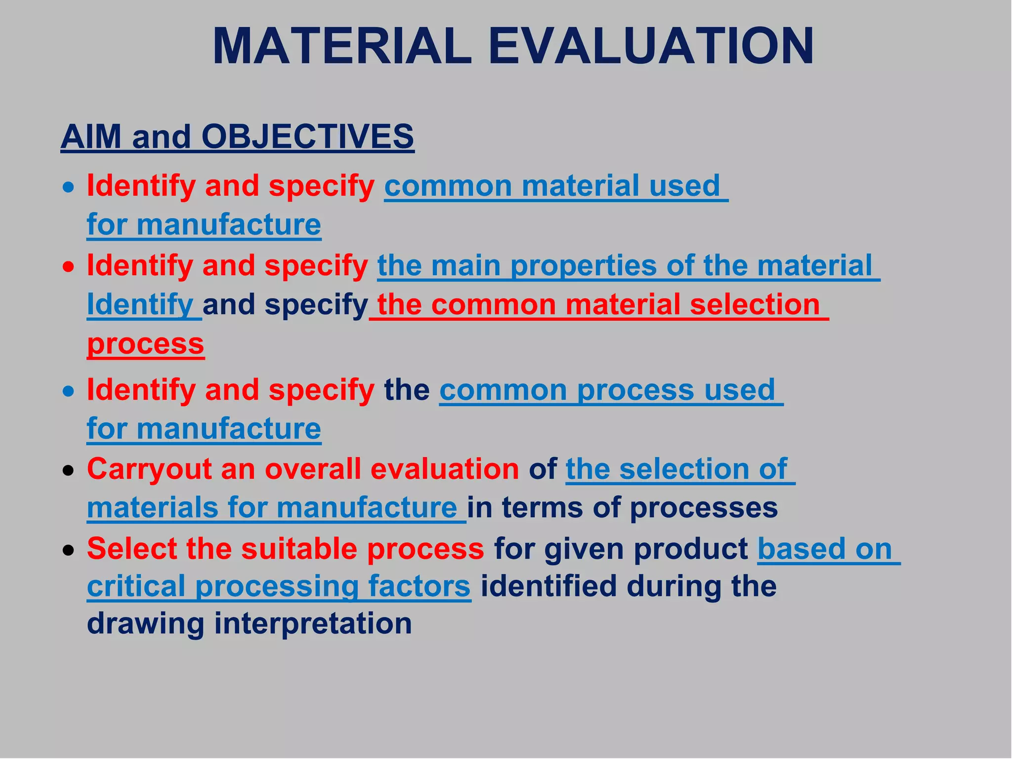 MATERIAL EVALUATION
AIM and OBJECTIVES
 Identify and specify common material used
for manufacture
 Identify and specify the main properties of the material
Identify and specify the common material selection
process
 Identify and specify the common process used
for manufacture
 Carryout an overall evaluation of the selection of
materials for manufacture in terms of processes
 Select the suitable process for given product based on
critical processing factors identified during the
drawing interpretation
 