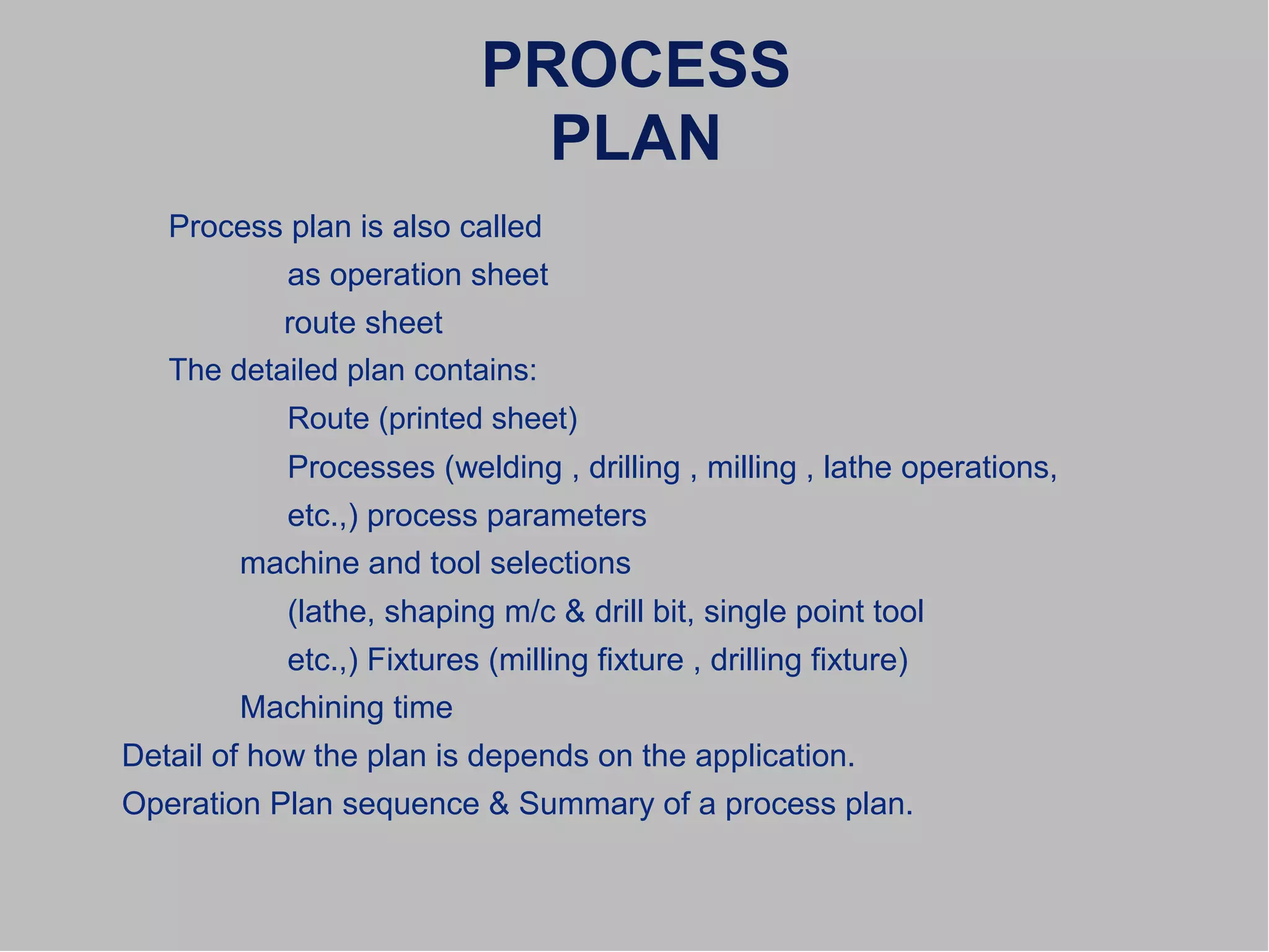 PROCESS
PLAN
Process plan is also called
as operation sheet
route sheet
The detailed plan contains:
Route (printed sheet)
Processes (welding , drilling , milling , lathe operations,
etc.,) process parameters
machine and tool selections
(lathe, shaping m/c & drill bit, single point tool
etc.,) Fixtures (milling fixture , drilling fixture)
Machining time
Detail of how the plan is depends on the application.
Operation Plan sequence & Summary of a process plan.
 