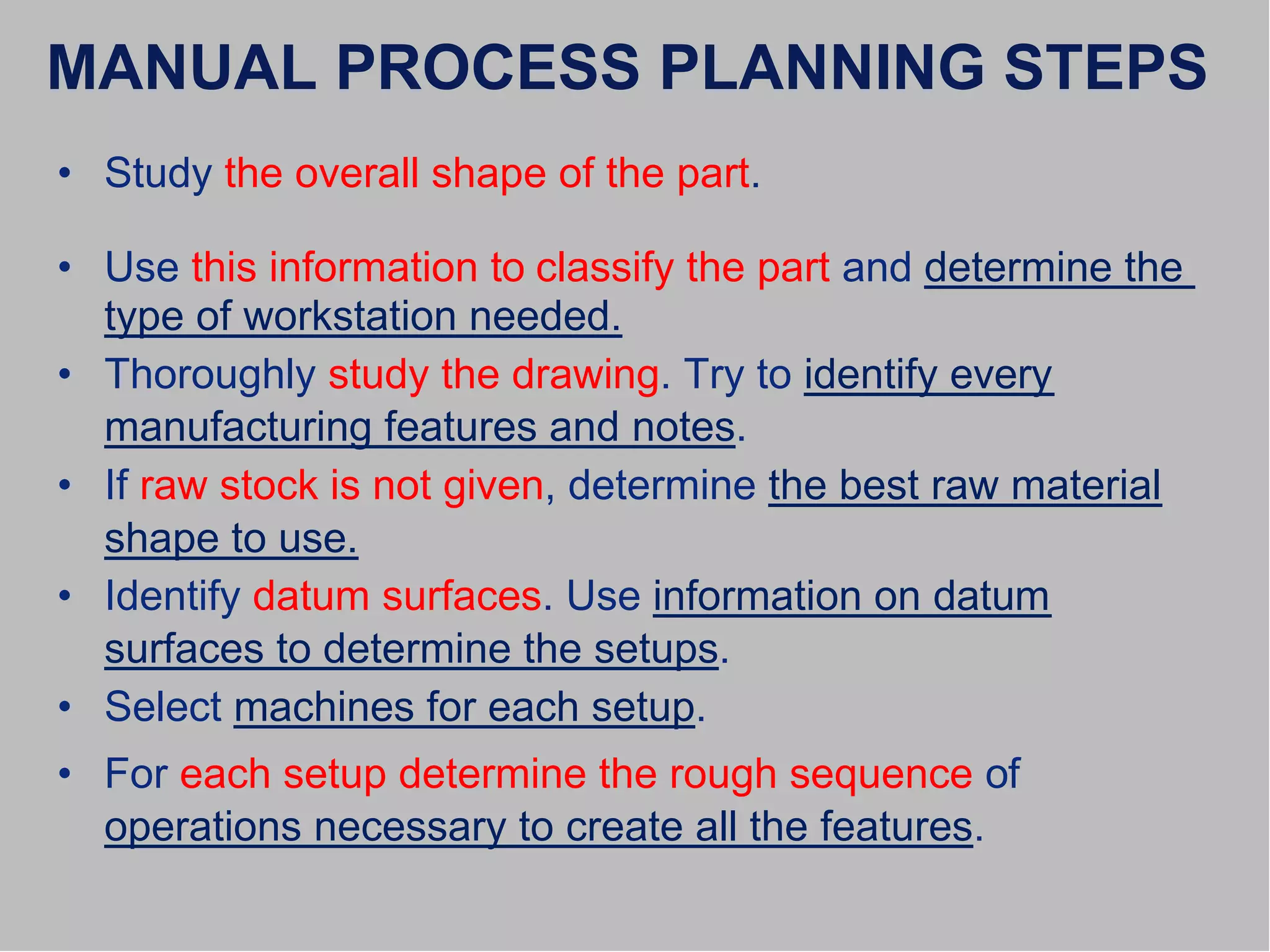 MANUAL PROCESS PLANNING STEPS
• Study the overall shape of the part.
• Use this information to classify the part and determine the
type of workstation needed.
• Thoroughly study the drawing. Try to identify every
manufacturing features and notes.
• If raw stock is not given, determine the best raw material
shape to use.
• Identify datum surfaces. Use information on datum
surfaces to determine the setups.
• Select machines for each setup.
• For each setup determine the rough sequence of
operations necessary to create all the features.
 