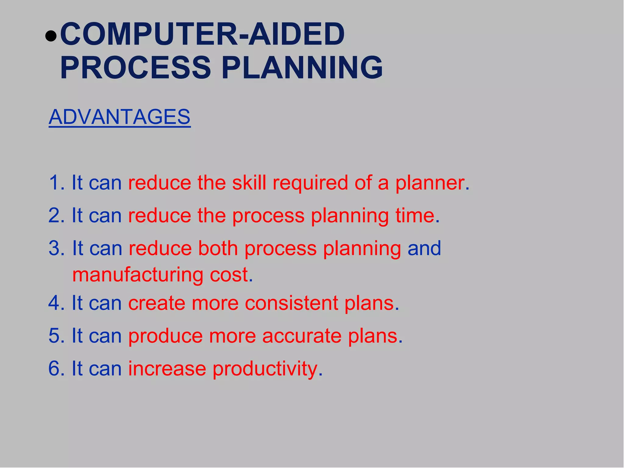 COMPUTER-AIDED
PROCESS PLANNING
ADVANTAGES
1. It can reduce the skill required of a planner.
2. It can reduce the process planning time.
3. It can reduce both process planning and
manufacturing cost.
4. It can create more consistent plans.
5. It can produce more accurate plans.
6. It can increase productivity.
 