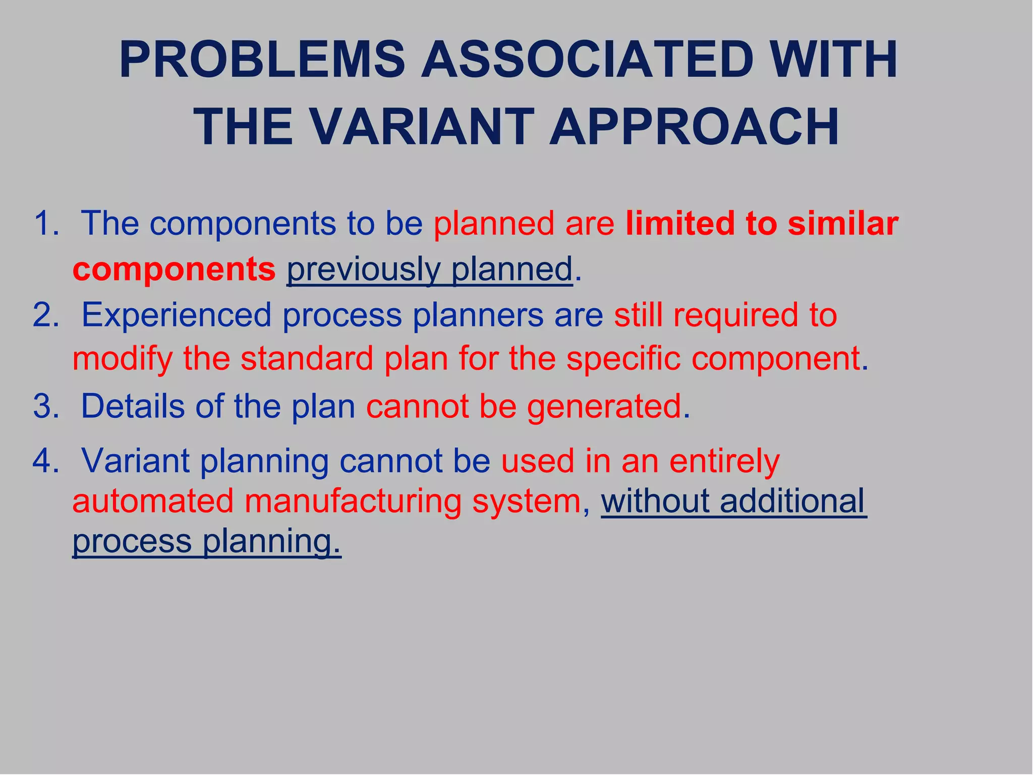 PROBLEMS ASSOCIATED WITH
THE VARIANT APPROACH
1. The components to be planned are limited to similar
components previously planned.
2. Experienced process planners are still required to
modify the standard plan for the specific component.
3. Details of the plan cannot be generated.
4. Variant planning cannot be used in an entirely
automated manufacturing system, without additional
process planning.
 