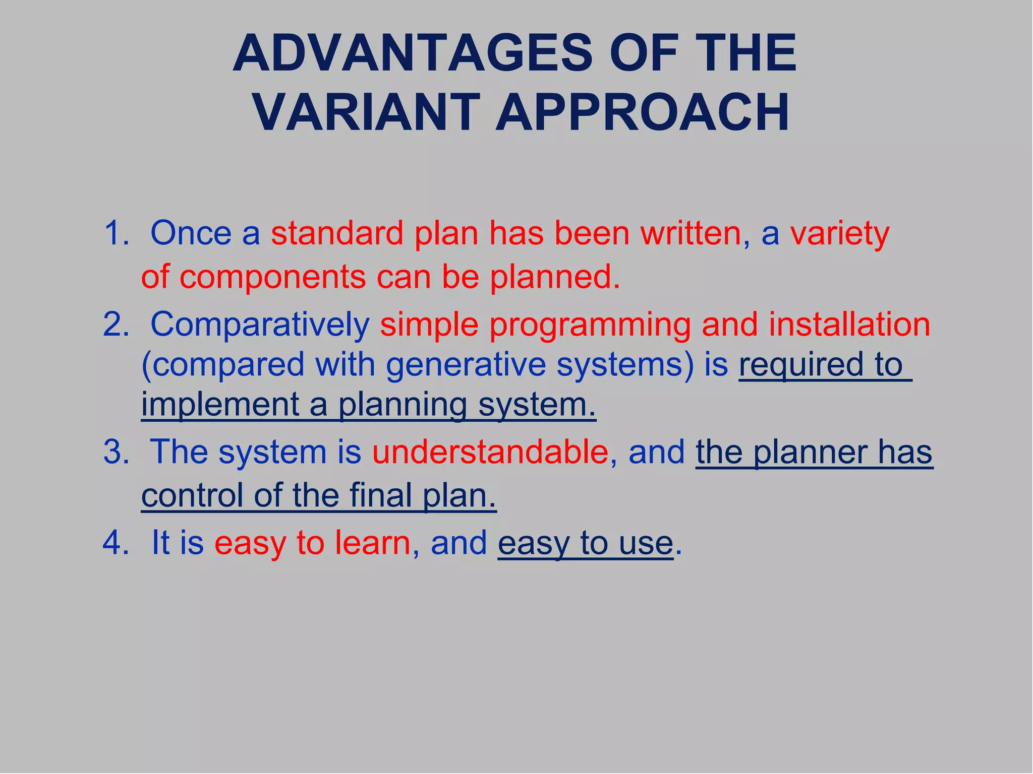 ADVANTAGES OF THE
VARIANT APPROACH
1. Once a standard plan has been written, a variety
of components can be planned.
2. Comparatively simple programming and installation
(compared with generative systems) is required to
implement a planning system.
3. The system is understandable, and the planner has
control of the final plan.
4. It is easy to learn, and easy to use.
 