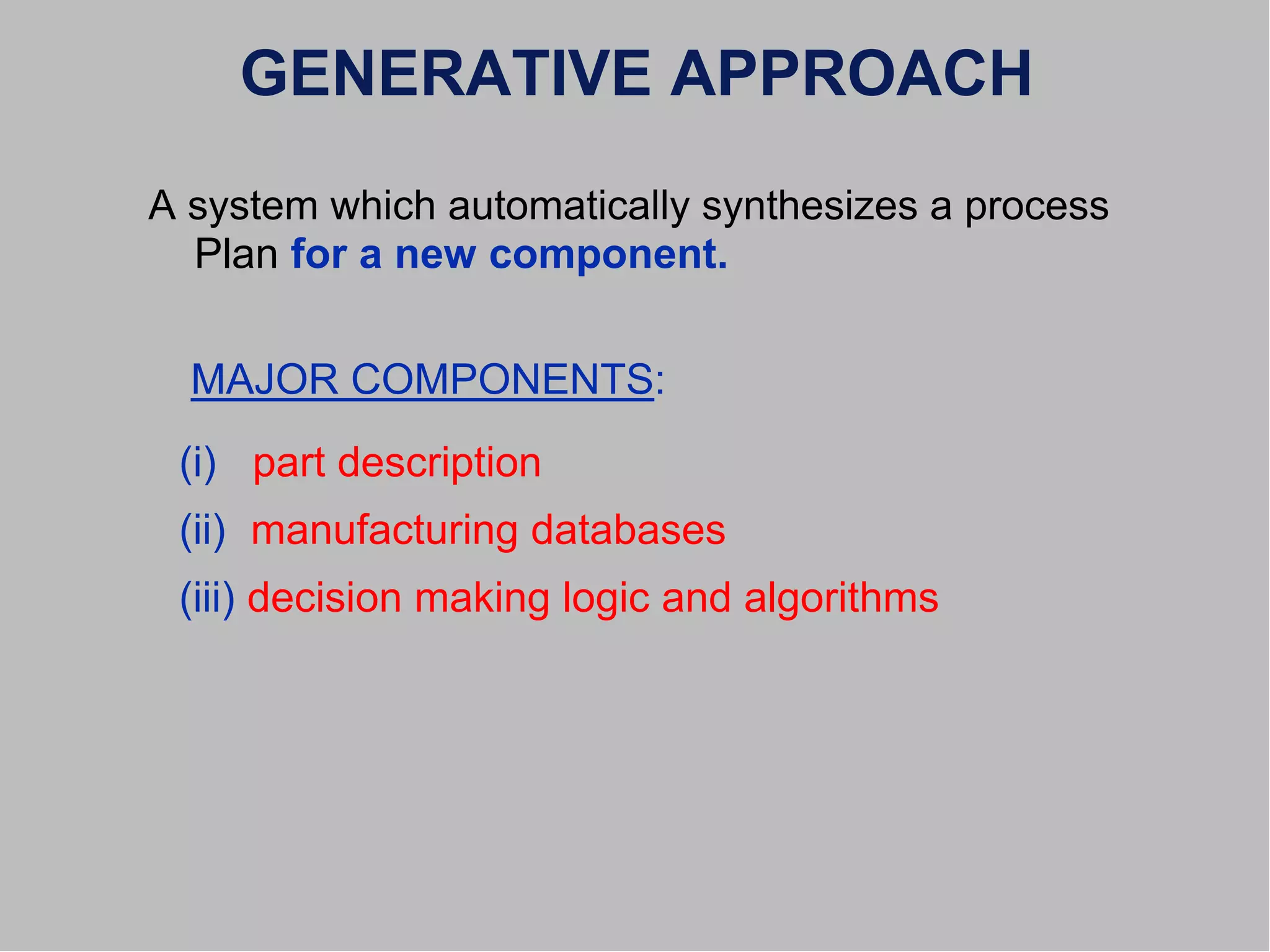 GENERATIVE APPROACH
A system which automatically synthesizes a process
Plan for a new component.
MAJOR COMPONENTS:
(i) part description
(ii) manufacturing databases
(iii) decision making logic and algorithms
 