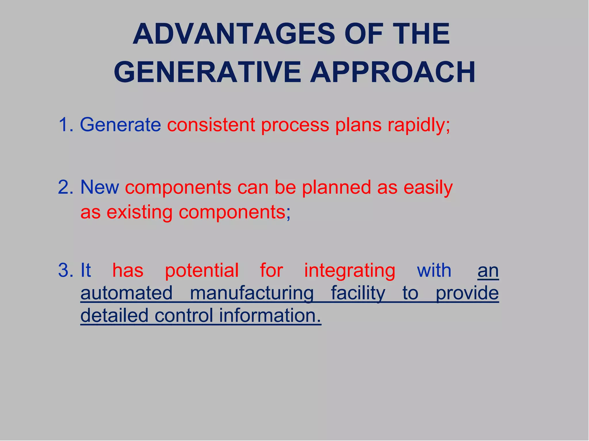 ADVANTAGES OF THE
GENERATIVE APPROACH
1. Generate consistent process plans rapidly;
2. New components can be planned as easily
as existing components;
3. It has potential for integrating with an
automated manufacturing facility to provide
detailed control information.
 