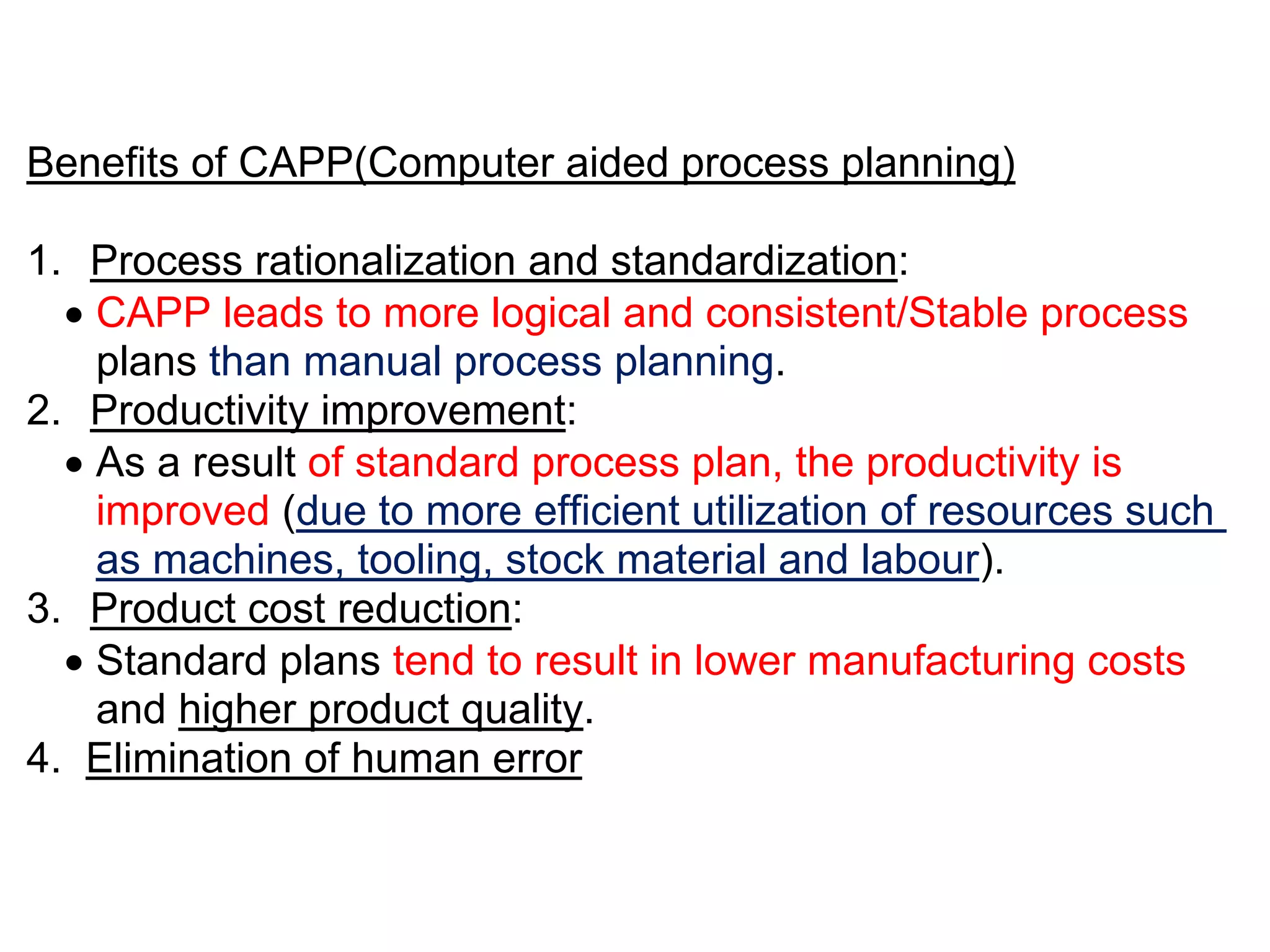 Benefits of CAPP(Computer aided process planning)
1. Process rationalization and standardization:
 CAPP leads to more logical and consistent/Stable process
plans than manual process planning.
2. Productivity improvement:
 As a result of standard process plan, the productivity is
improved (due to more efficient utilization of resources such
as machines, tooling, stock material and labour).
3. Product cost reduction:
 Standard plans tend to result in lower manufacturing costs
and higher product quality.
4. Elimination of human error
 