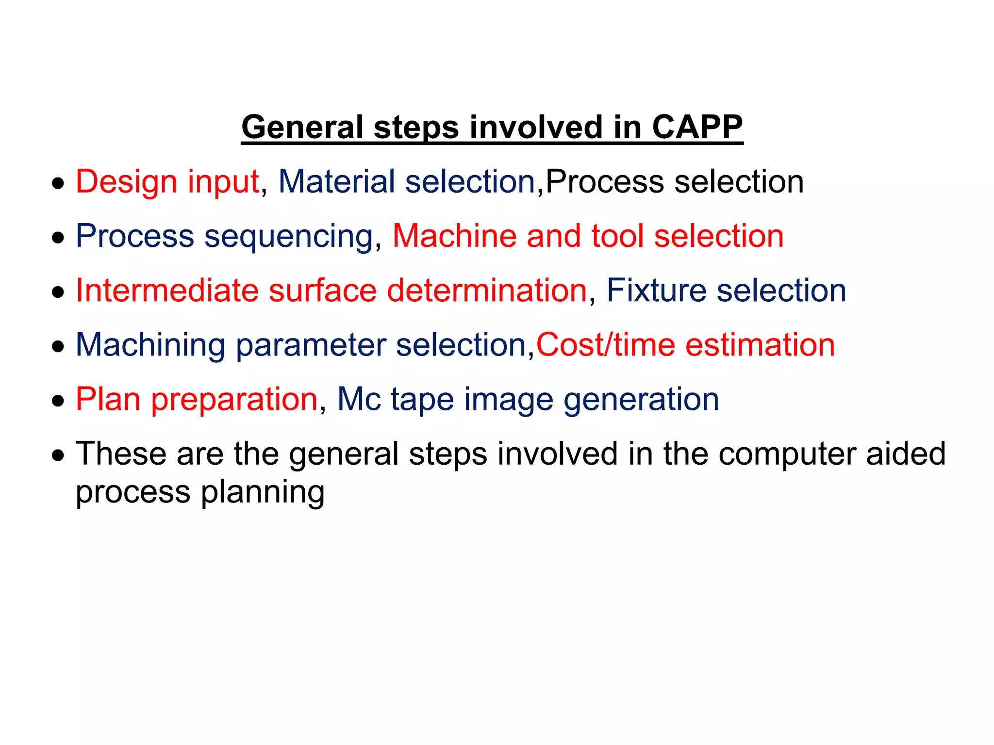 General steps involved in CAPP
 Design input, Material selection,Process selection
 Process sequencing, Machine and tool selection
 Intermediate surface determination, Fixture selection
 Machining parameter selection,Cost/time estimation
 Plan preparation, Mc tape image generation
 These are the general steps involved in the computer aided
process planning
 