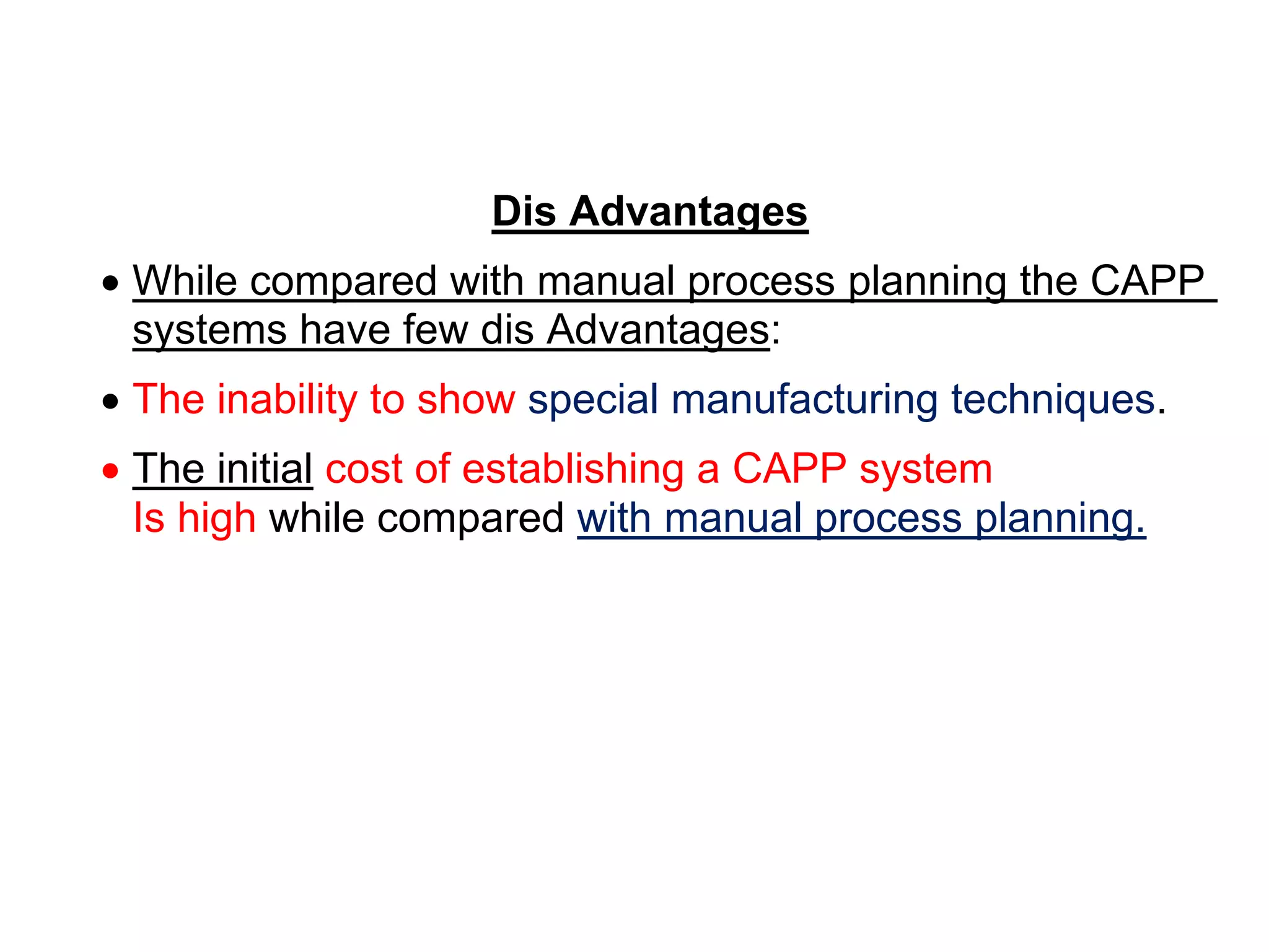 Dis Advantages
 While compared with manual process planning the CAPP
systems have few dis Advantages:
 The inability to show special manufacturing techniques.
 The initial cost of establishing a CAPP system
Is high while compared with manual process planning.
 