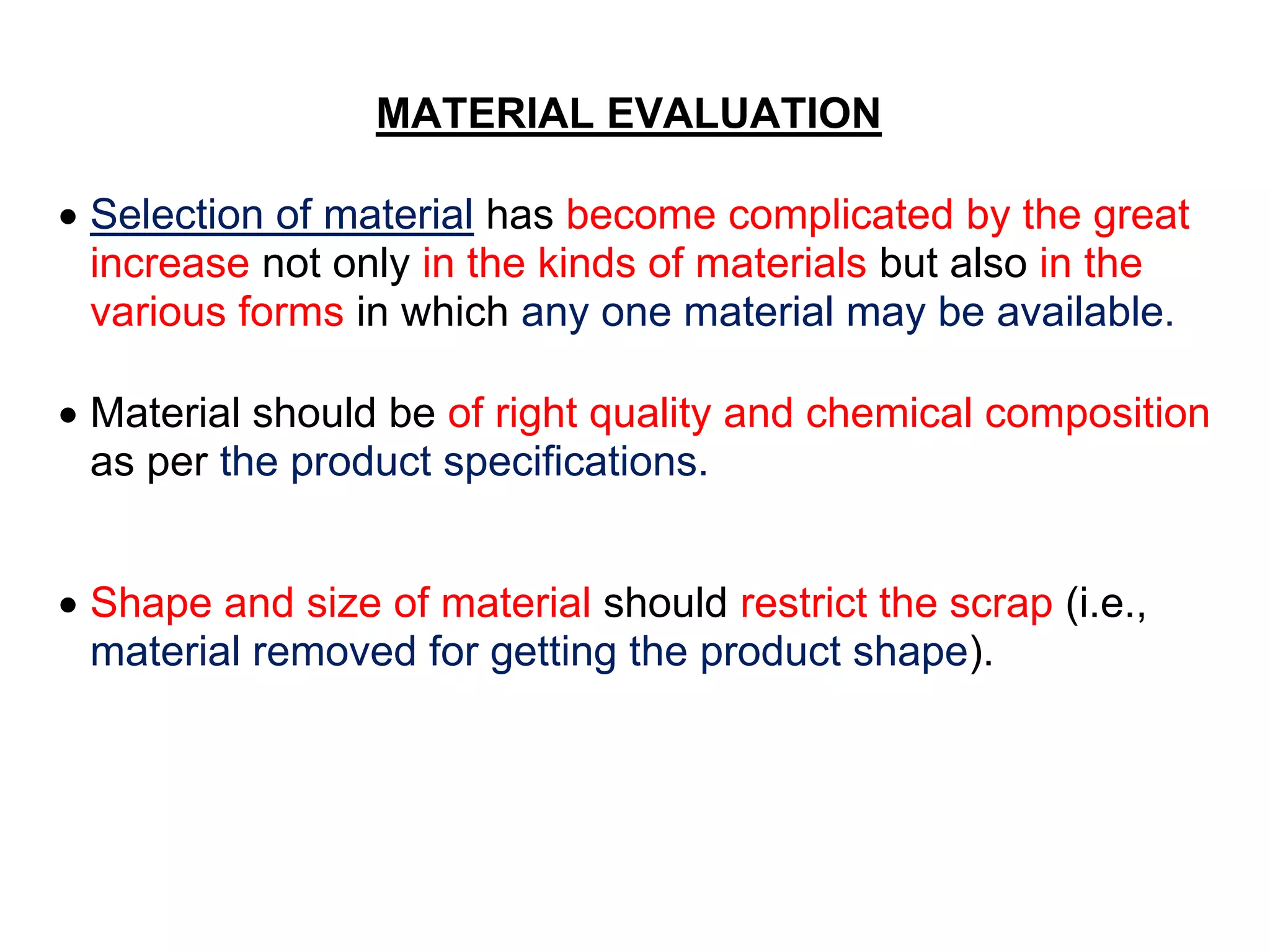 MATERIAL EVALUATION
 Selection of material has become complicated by the great
increase not only in the kinds of materials but also in the
various forms in which any one material may be available.
 Material should be of right quality and chemical composition
as per the product specifications.
 Shape and size of material should restrict the scrap (i.e.,
material removed for getting the product shape).
 