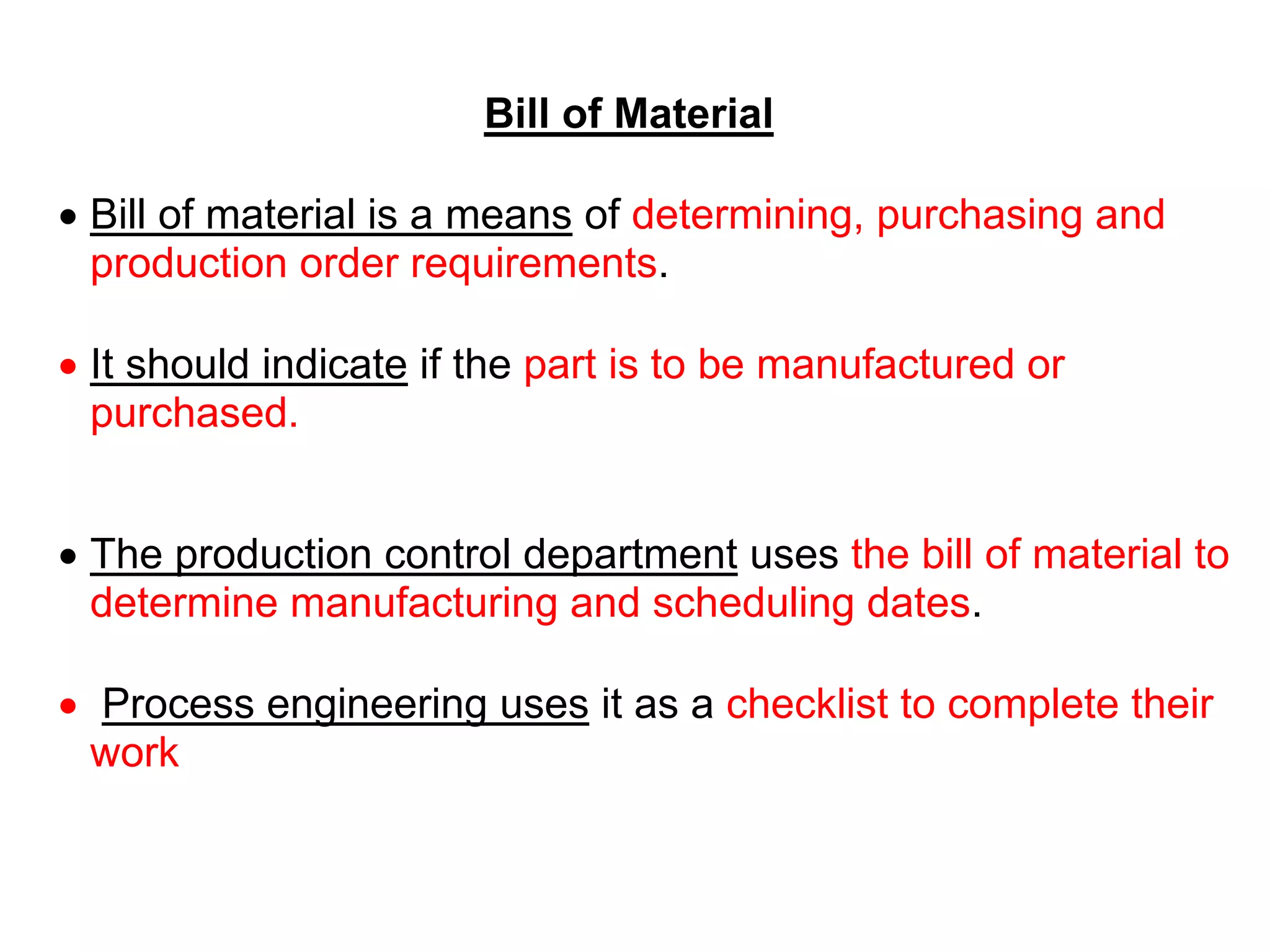 Bill of Material
 Bill of material is a means of determining, purchasing and
production order requirements.
 It should indicate if the part is to be manufactured or
purchased.
 The production control department uses the bill of material to
determine manufacturing and scheduling dates.
 Process engineering uses it as a checklist to complete their
work
 