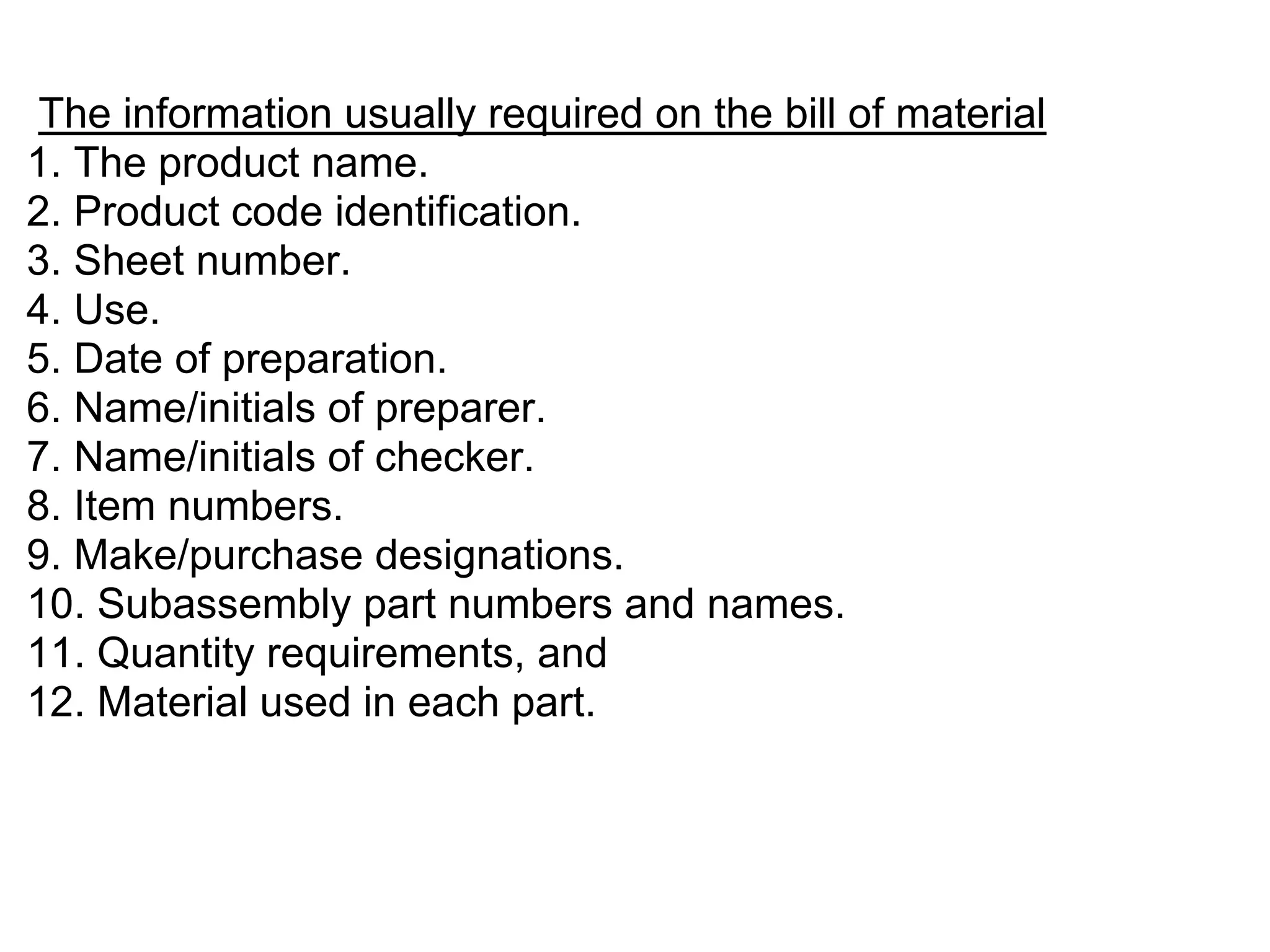 The information usually required on the bill of material
1. The product name.
2. Product code identification.
3. Sheet number.
4. Use.
5. Date of preparation.
6. Name/initials of preparer.
7. Name/initials of checker.
8. Item numbers.
9. Make/purchase designations.
10. Subassembly part numbers and names.
11. Quantity requirements, and
12. Material used in each part.
 