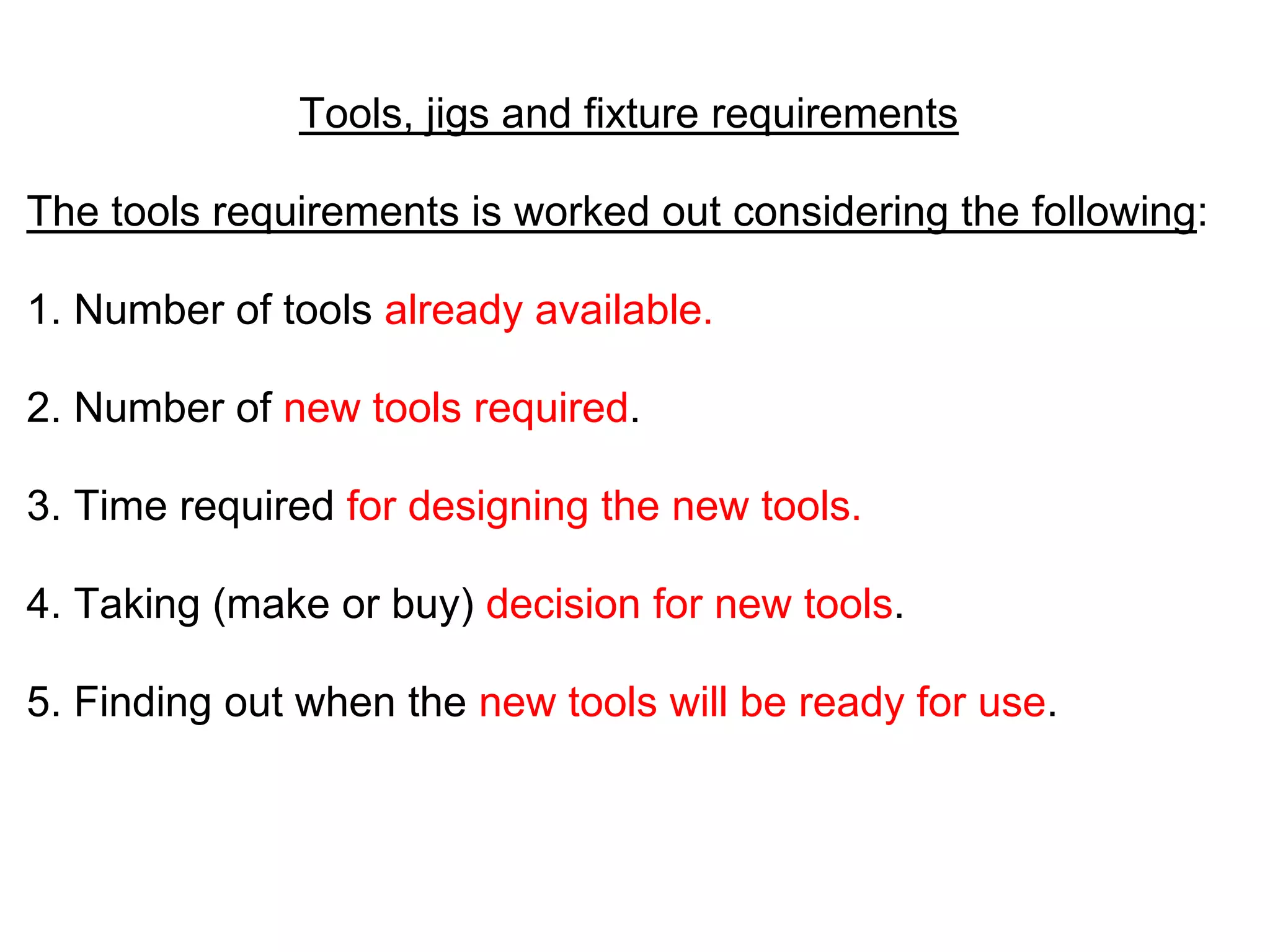 Tools, jigs and fixture requirements
The tools requirements is worked out considering the following:
1. Number of tools already available.
2. Number of new tools required.
3. Time required for designing the new tools.
4. Taking (make or buy) decision for new tools.
5. Finding out when the new tools will be ready for use.
 