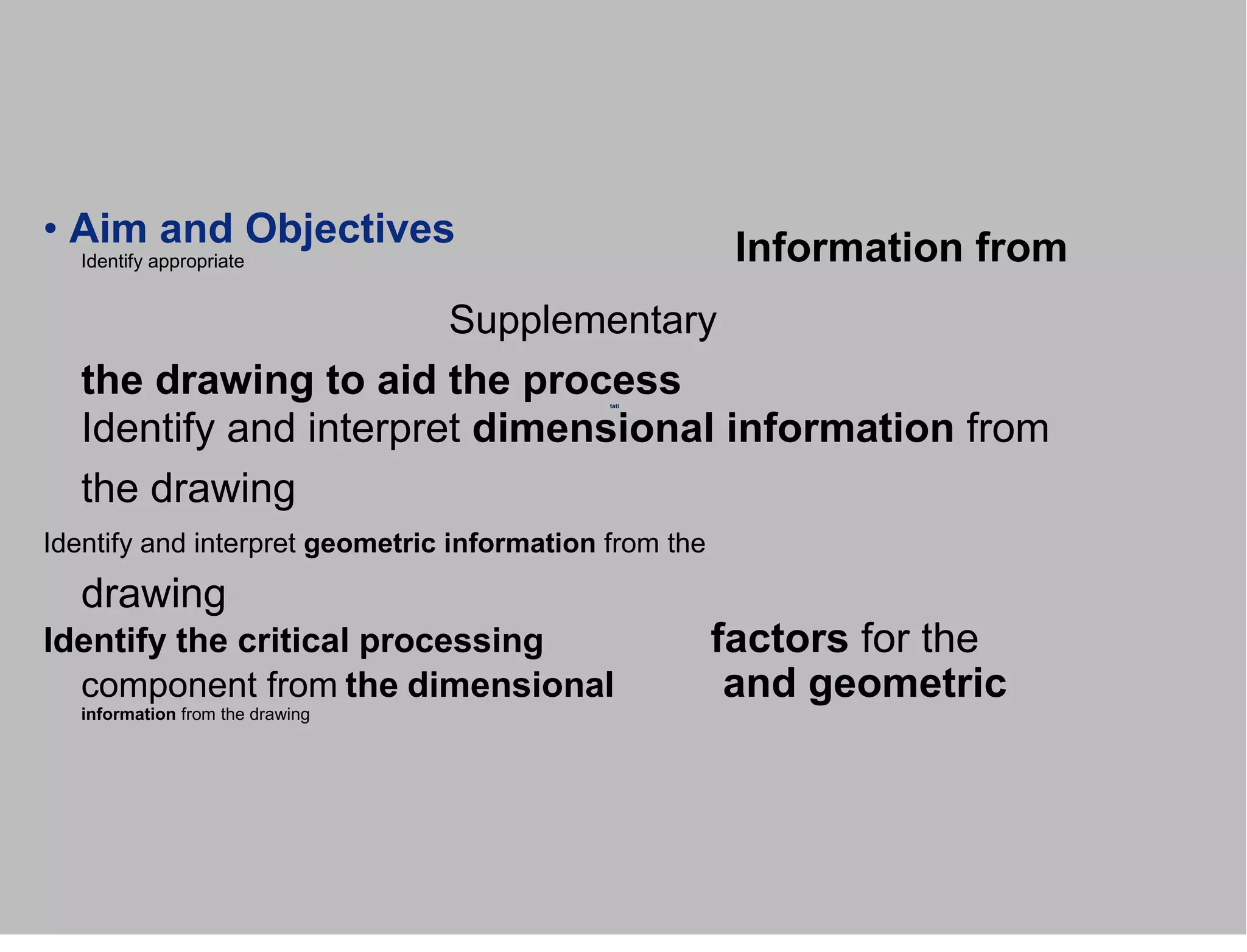 • Aim and Objectives
Identify appropriate
Supplementary
the drawing to aid the process
Identify and interpret dimensional information from
the drawing
Identify and interpret geometric information from the
drawing
Identify the critical processing factors for the
component from the dimensional and geometric
information from the drawing
tati
Information from
 