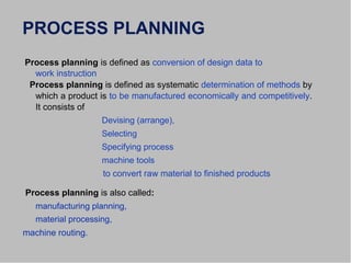PROCESS PLANNING
Process planning is defined as conversion of design data to
work instruction
Process planning is defined as systematic determination of methods by
which a product is to be manufactured economically and competitively.
It consists of
Devising (arrange),
Selecting
Specifying process
machine tools
to convert raw material to finished products
Process planning is also called:
manufacturing planning,
material processing,
machine routing.
 