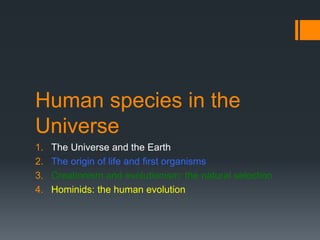 Human species in the 
Universe 
1. The Universe and the Earth 
2. The origin of life and first organisms 
3. Creationism and evolutionism: the natural selection 
4. Hominids: the human evolution 
 