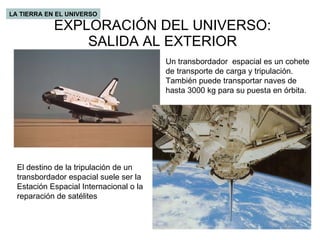 EXPLORACIÓN DEL UNIVERSO: SALIDA AL EXTERIOR LA TIERRA EN EL UNIVERSO Un transbordador  espacial es un cohete de transporte de carga y tripulación. También puede transportar naves de hasta 3000 kg para su puesta en órbita.  El destino de la tripulación de un transbordador espacial suele ser la Estación Espacial Internacional o la reparación de satélites 