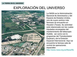 EXPLORACIÓN DEL UNIVERSO LA TIERRA EN EL UNIVERSO La NASA es la Administración Nacional de Aeronáutica y del Espacio de Estados Unidos, uno de cuyos centros más famosos se encuentra en Houston (Texas). Su actividad está relacionada con los vuelos tripulados encargados del mantenimiento del telescopio Hubble,  así como con lo programas del Transbordador Espacial y de la Estación Espacial Internacional. Aquí se encuentra la famosa sala de control de operaciones espaciales http://www.nasa.org.es/Nasa/Nasa/Nasa/Nav_NTV.asp   